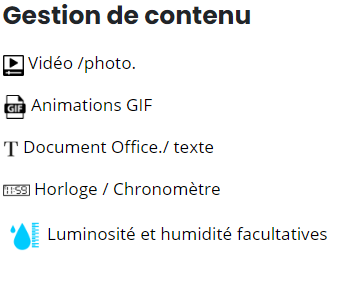 Gestion de contenu Vidéo/ photo, animations GIF, Document Office/texte, Horloge/Chronomètre, Luminosité et humidité facultatives.